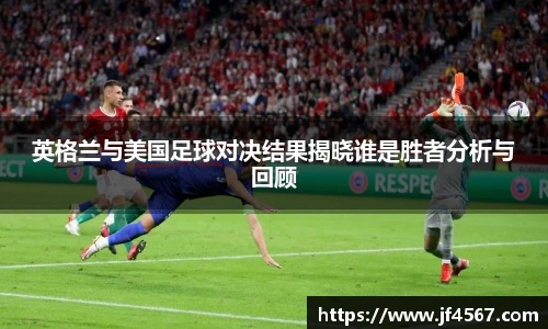 英格兰与美国足球对决结果揭晓谁是胜者分析与回顾
